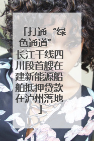 打通“绿色通道” 长江干线四川段首艘在建新能源船舶抵押贷款在泸州落地
