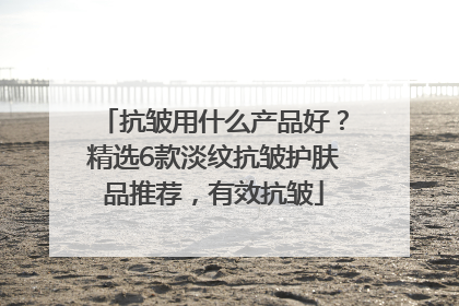 抗皱用什么产品好？精选6款淡纹抗皱护肤品推荐，有效抗皱