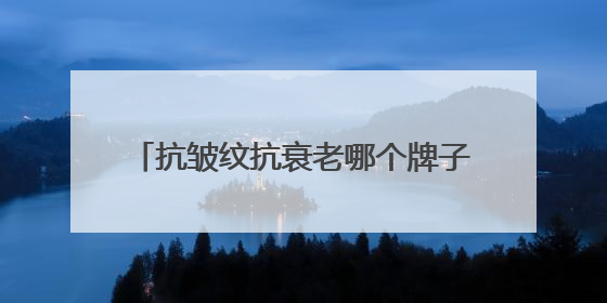 抗皱纹抗衰老哪个牌子好？抗老去皱纹护肤品推荐，都说好用的产品