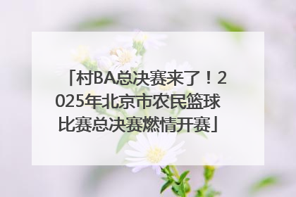 村BA总决赛来了！2025年北京市农民篮球比赛总决赛燃情开赛