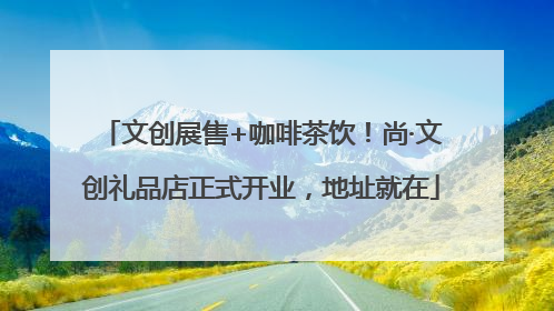 文创展售+咖啡茶饮！尚·文创礼品店正式开业，地址就在