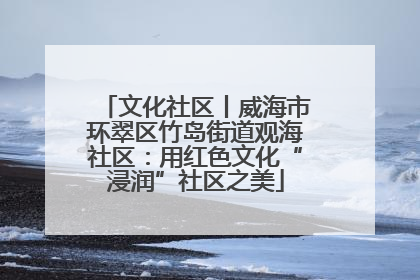 文化社区丨威海市环翠区竹岛街道观海社区：用红色文化“浸润”社区之美