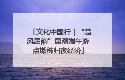 文化中国行｜“楚风屈韵”国潮端午游点燃秭归夜经济