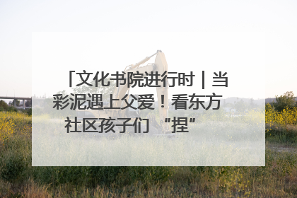 文化书院进行时｜当彩泥遇上父爱！看东方社区孩子们 “捏” 出心目中的爸爸