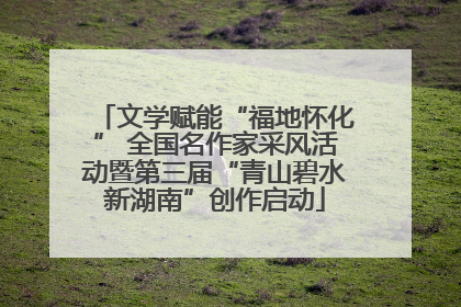 文学赋能“福地怀化” 全国名作家采风活动暨第三届“青山碧水新湖南”创作启动