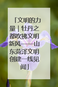 文明的力量｜牡丹之都吹拂文明新风——山东菏泽文明创建一线见闻