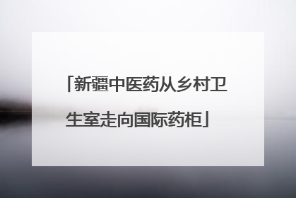 新疆中医药从乡村卫生室走向国际药柜