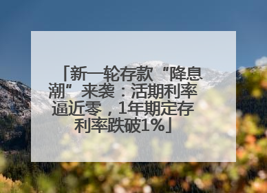 新一轮存款“降息潮”来袭：活期利率逼近零，1年期定存利率跌破1%