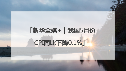 新华全媒+｜我国5月份CPI同比下降0.1%