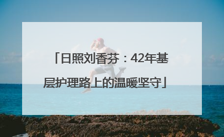日照刘香芬：42年基层护理路上的温暖坚守