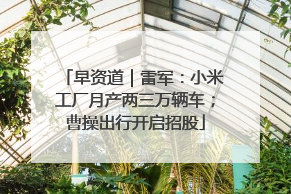 早资道｜雷军：小米工厂月产两三万辆车；曹操出行开启招股