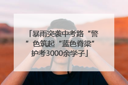 暴雨突袭中考路“警”色筑起“蓝色脊梁”护考3000余学子