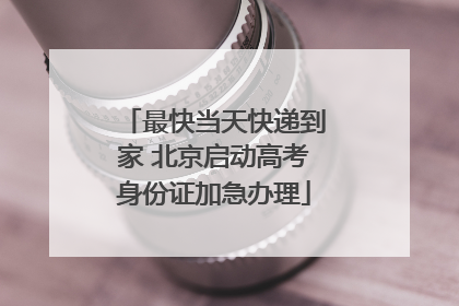 最快当天快递到家 北京启动高考身份证加急办理