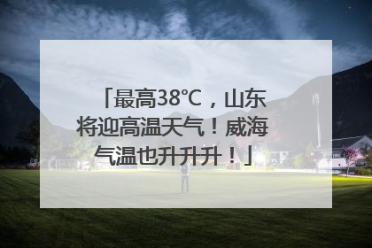 最高38℃，山东将迎高温天气！威海气温也升升升！