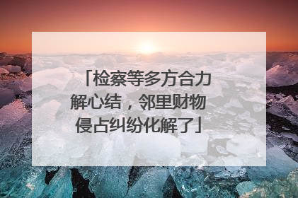 检察等多方合力解心结，邻里财物侵占纠纷化解了