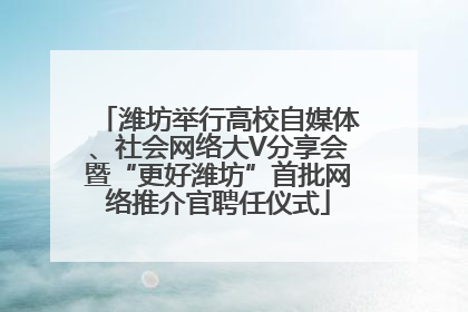 潍坊举行高校自媒体、社会网络大V分享会暨“更好潍坊”首批网络推介官聘任仪式