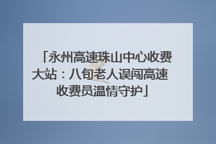 永州高速珠山中心收费大站：八旬老人误闯高速 收费员温情守护