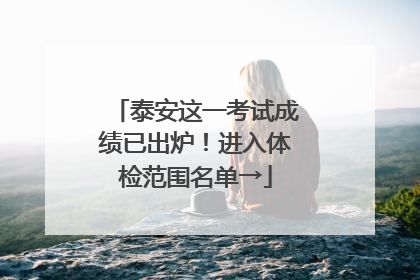 泰安这一考试成绩已出炉！进入体检范围名单→