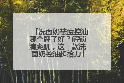 洗面奶祛痘控油哪个牌子好？解锁清爽肌，这十款洗面奶控油超给力