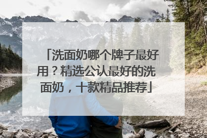 洗面奶哪个牌子最好用？精选公认最好的洗面奶，十款精品推荐
