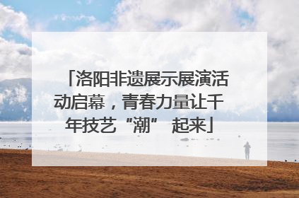 洛阳非遗展示展演活动启幕，青春力量让千年技艺“潮” 起来