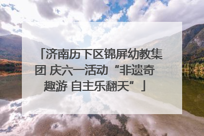 济南历下区锦屏幼教集团 庆六一活动“非遗奇趣游 自主乐翻天”