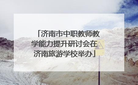 济南市中职教师教学能力提升研讨会在济南旅游学校举办
