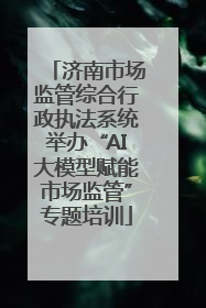 济南市场监管综合行政执法系统举办“AI大模型赋能市场监管”专题培训