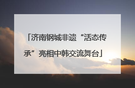 济南钢城非遗“活态传承”亮相中韩交流舞台