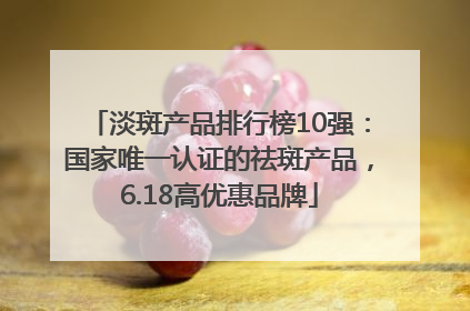 淡斑产品排行榜10强：国家唯一认证的祛斑产品，6.18高优惠品牌
