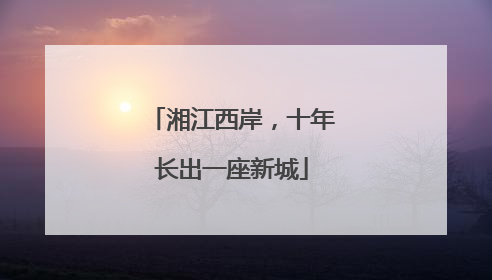 湘江西岸，十年长出一座新城