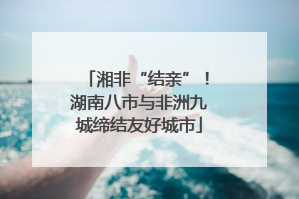 湘非“结亲”！湖南八市与非洲九城缔结友好城市