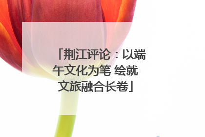 荆江评论：以端午文化为笔 绘就文旅融合长卷