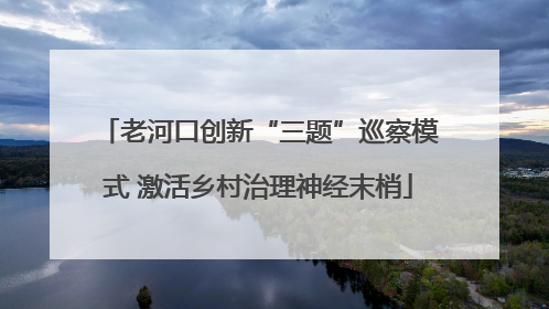 老河口创新“三题”巡察模式 激活乡村治理神经末梢