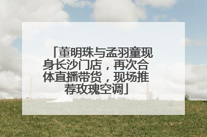 董明珠与孟羽童现身长沙门店，再次合体直播带货，现场推荐玫瑰空调