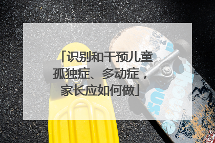 识别和干预儿童孤独症、多动症，家长应如何做