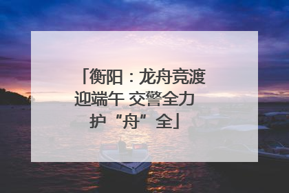 衡阳：龙舟竞渡迎端午 交警全力护“舟”全