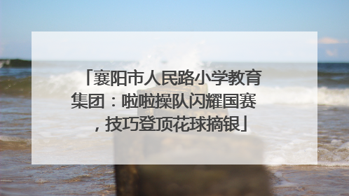 襄阳市人民路小学教育集团：啦啦操队闪耀国赛，技巧登顶花球摘银
