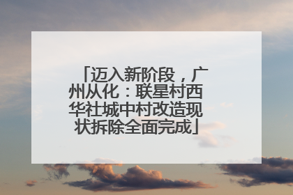 迈入新阶段，广州从化：联星村西华社城中村改造现状拆除全面完成