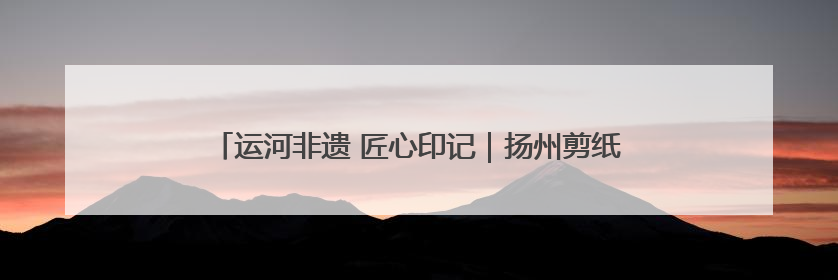 运河非遗 匠心印记｜扬州剪纸：一把剪刀，打开运河千年风韵