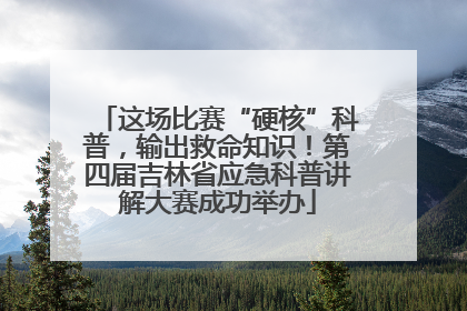 这场比赛“硬核”科普，输出救命知识！第四届吉林省应急科普讲解大赛成功举办