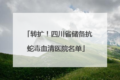 转扩！四川省储备抗蛇毒血清医院名单