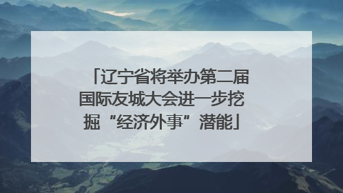 辽宁省将举办第二届国际友城大会进一步挖掘“经济外事”潜能
