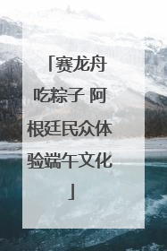 赛龙舟 吃粽子 阿根廷民众体验端午文化