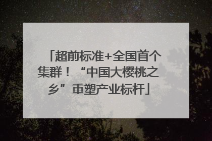 超前标准+全国首个集群！“中国大樱桃之乡”重塑产业标杆