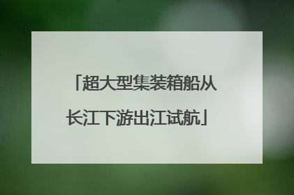 超大型集装箱船从长江下游出江试航