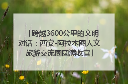 跨越3600公里的文明对话：西安-阿拉木图人文旅游交流周圆满收官