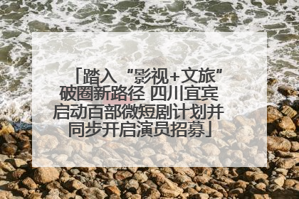 踏入“影视+文旅”破圈新路径 四川宜宾启动百部微短剧计划并同步开启演员招募