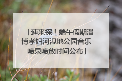 速来探！端午假期淄博孝妇河湿地公园音乐喷泉喷放时间公布