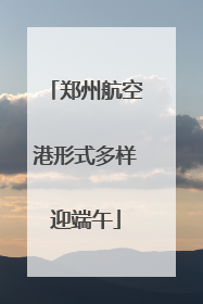 郑州航空港形式多样迎端午